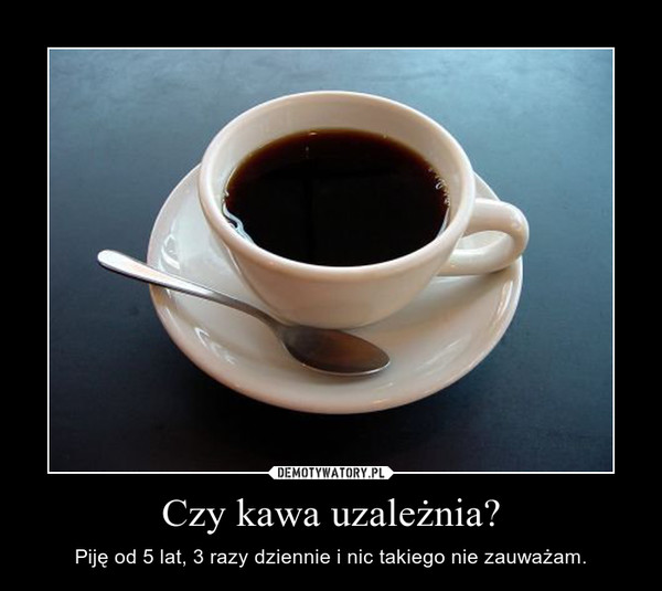 Czy kawa uzależnia? – Piję od 5 lat, 3 razy dziennie i nic takiego nie zauważam. 