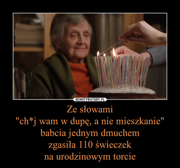 Ze słowami
"ch*j wam w dupę, a nie mieszkanie" babcia jednym dmuchem
zgasiła 110 świeczek
na urodzinowym torcie