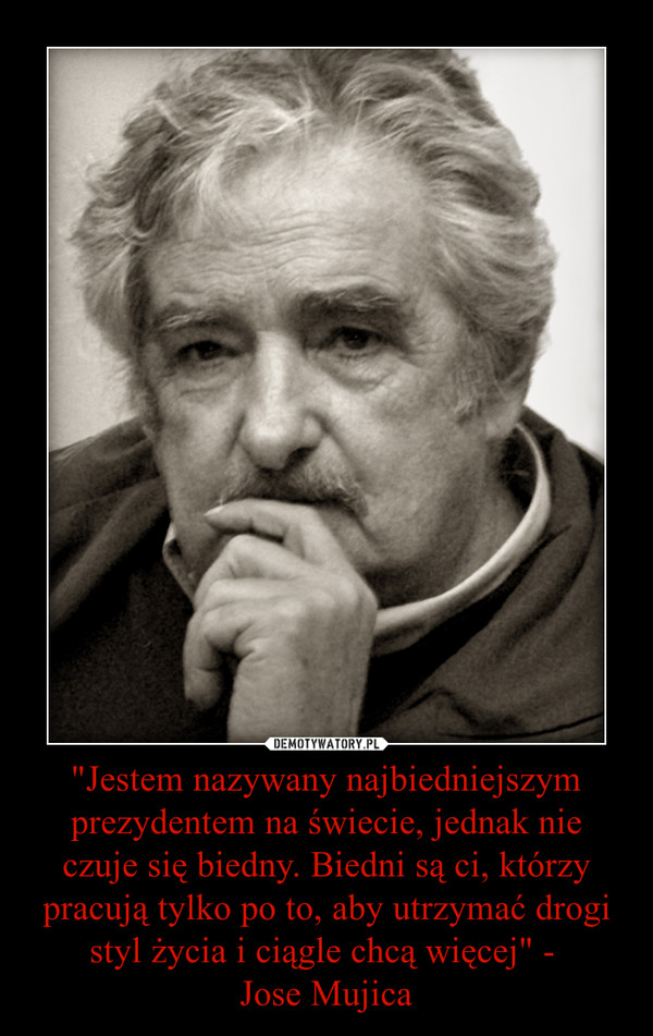 "Jestem nazywany najbiedniejszym prezydentem na świecie, jednak nie czuje się biedny. Biedni są ci, którzy pracują tylko po to, aby utrzymać drogi styl życia i ciągle chcą więcej" - Jose Mujica –  