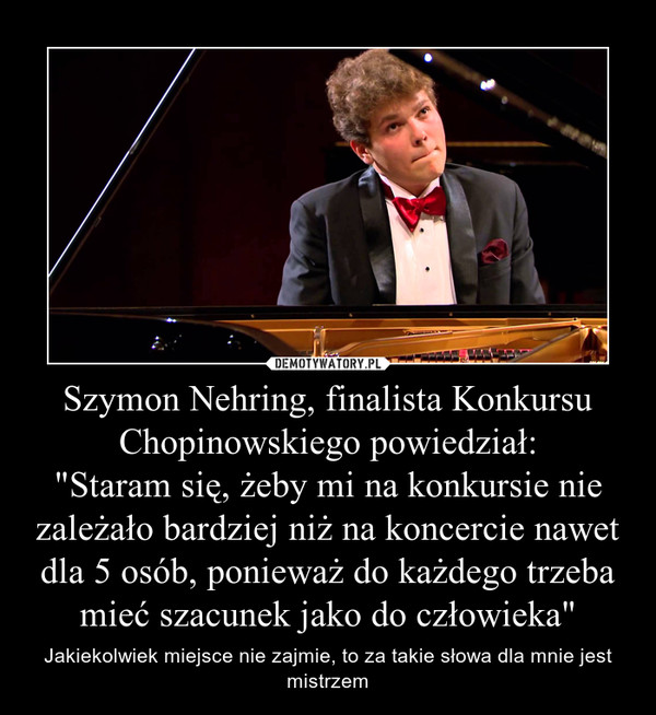 Szymon Nehring, finalista Konkursu Chopinowskiego powiedział:"Staram się, żeby mi na konkursie nie zależało bardziej niż na koncercie nawet dla 5 osób, ponieważ do każdego trzeba mieć szacunek jako do człowieka" – Jakiekolwiek miejsce nie zajmie, to za takie słowa dla mnie jest mistrzem 