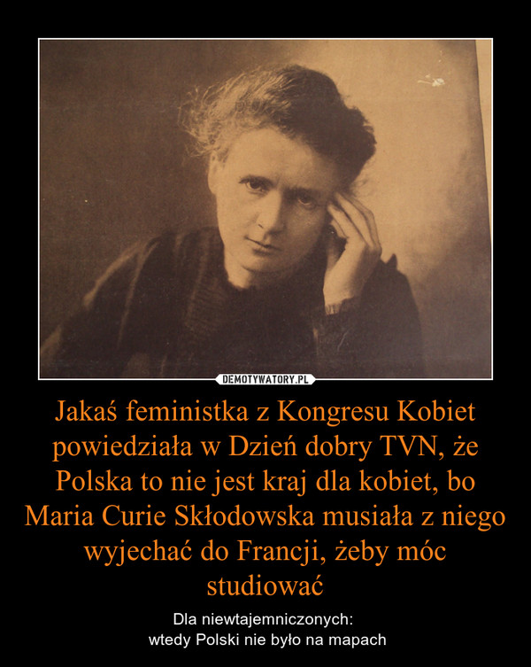 Jakaś feministka z Kongresu Kobiet powiedziała w Dzień dobry TVN, że Polska to nie jest kraj dla kobiet, bo Maria Curie Skłodowska musiała z niego wyjechać do Francji, żeby móc studiować – Dla niewtajemniczonych:  wtedy Polski nie było na mapach 