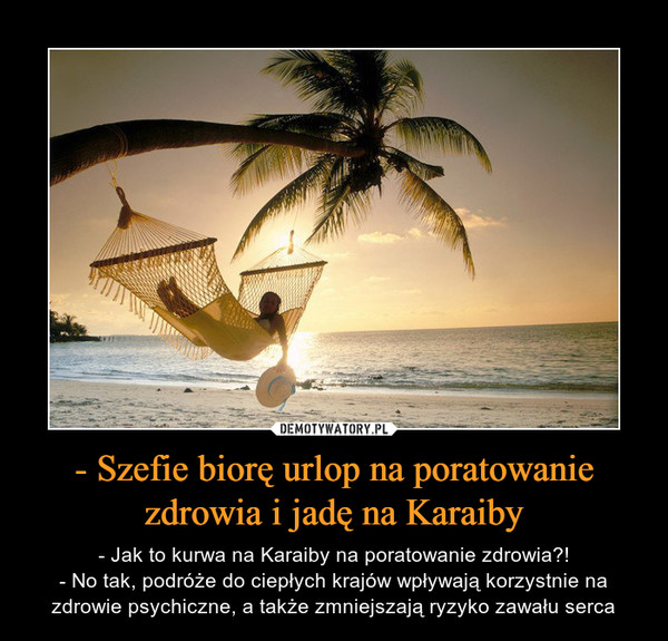 - Szefie biorę urlop na poratowanie zdrowia i jadę na Karaiby – - Jak to kurwa na Karaiby na poratowanie zdrowia?!- No tak, podróże do ciepłych krajów wpływają korzystnie na zdrowie psychiczne, a także zmniejszają ryzyko zawału serca 