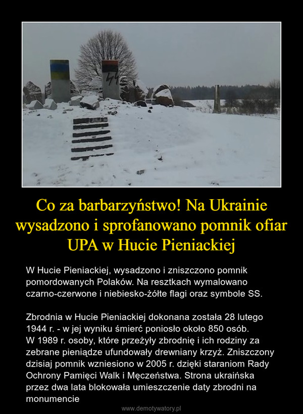 Co za barbarzyństwo! Na Ukrainie wysadzono i sprofanowano pomnik ofiar UPA w Hucie Pieniackiej – W Hucie Pieniackiej, wysadzono i zniszczono pomnik pomordowanych Polaków. Na resztkach wymalowano czarno-czerwone i niebiesko-żółte flagi oraz symbole SS. Zbrodnia w Hucie Pieniackiej dokonana została 28 lutego 1944 r. - w jej wyniku śmierć poniosło około 850 osób. W 1989 r. osoby, które przeżyły zbrodnię i ich rodziny za zebrane pieniądze ufundowały drewniany krzyż. Zniszczony dzisiaj pomnik wzniesiono w 2005 r. dzięki staraniom Rady Ochrony Pamięci Walk i Męczeństwa. Strona ukraińska przez dwa lata blokowała umieszczenie daty zbrodni na monumencie 