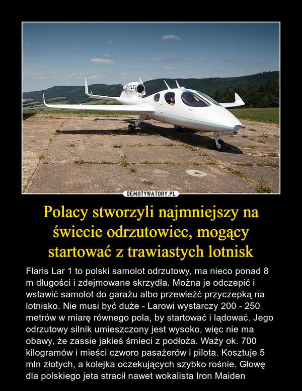 Polacy stworzyli najmniejszy na świecie odrzutowiec, mogący startować z trawiastych lotnisk – Flaris Lar 1 to polski samolot odrzutowy, ma nieco ponad 8 m długości i zdejmowane skrzydła. Można je odczepić i wstawić samolot do garażu albo przewieźć przyczepką na lotnisko. Nie musi być duże - Larowi wystarczy 200 - 250 metrów w miarę równego pola, by startować i lądować. Jego odrzutowy silnik umieszczony jest wysoko, więc nie ma obawy, że zassie jakieś śmieci z podłoża. Waży ok. 700 kilogramów i mieści czworo pasażerów i pilota. Kosztuje 5 mln złotych, a kolejka oczekujących szybko rośnie. Głowę dla polskiego jeta stracił nawet wokalista Iron Maiden 