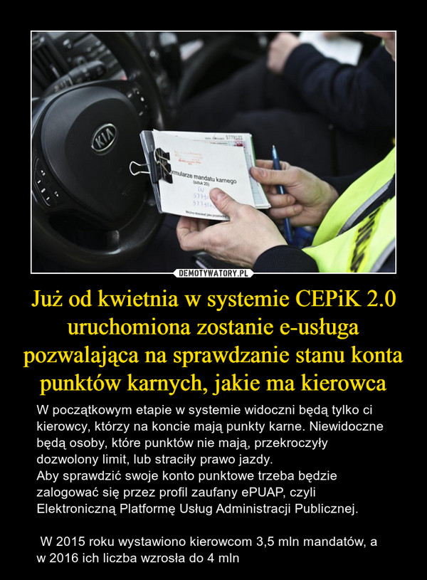 Już od kwietnia w systemie CEPiK 2.0 uruchomiona zostanie e-usługa pozwalająca na sprawdzanie stanu konta punktów karnych, jakie ma kierowca – W początkowym etapie w systemie widoczni będą tylko ci kierowcy, którzy na koncie mają punkty karne. Niewidoczne będą osoby, które punktów nie mają, przekroczyły dozwolony limit, lub straciły prawo jazdy.Aby sprawdzić swoje konto punktowe trzeba będzie zalogować się przez profil zaufany ePUAP, czyli Elektroniczną Platformę Usług Administracji Publicznej. W 2015 roku wystawiono kierowcom 3,5 mln mandatów, a w 2016 ich liczba wzrosła do 4 mln 