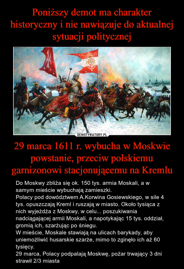 29 marca 1611 r. wybucha w Moskwie powstanie, przeciw polskiemu garnizonowi stacjonującemu na Kremlu – Do Moskwy zbliża się ok. 150 tys. armia Moskali, a w samym mieście wybuchają zamieszki.Polacy pod dowództwem A.Korwina Gosiewskiego, w sile 4 tys. opuszczają Kreml i ruszają w miasto. Około tysiąca z nich wyjeżdża z Moskwy, w celu... poszukiwania nadciągającej armii Moskali, a napotykając 15 tys. oddział, gromią ich, szarżując po śniegu.W mieście, Moskale stawiają na ulicach barykady, aby uniemożliwić husarskie szarże, mimo to zginęło ich aż 60 tysięcy.  29 marca, Polacy podpalają Moskwę, pożar trwający 3 dni strawił 2/3 miasta 