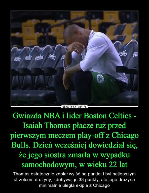 Gwiazda NBA i lider Boston Celtics - Isaiah Thomas płacze tuż przed pierwszym meczem play-off z Chicago Bulls. Dzień wcześniej dowiedział się, że jego siostra zmarła w wypadku samochodowym, w wieku 22 lat – Thomas ostatecznie zdołał wyjść na parkiet i był najlepszym strzelcem drużyny, zdobywając 33 punkty, ale jego drużyna minimalnie uległa ekipie z Chicago 
