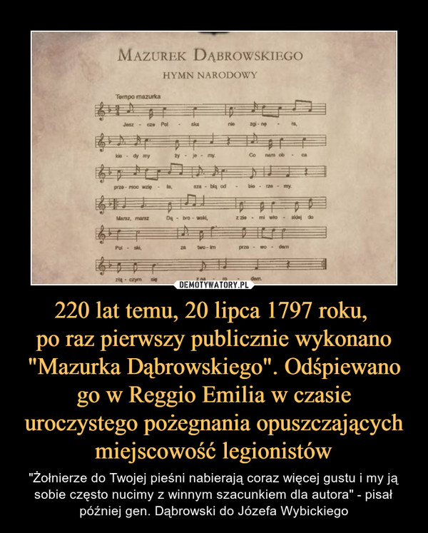 220 lat temu, 20 lipca 1797 roku, po raz pierwszy publicznie wykonano "Mazurka Dąbrowskiego". Odśpiewano go w Reggio Emilia w czasie uroczystego pożegnania opuszczających miejscowość legionistów – "Żołnierze do Twojej pieśni nabierają coraz więcej gustu i my ją sobie często nucimy z winnym szacunkiem dla autora" - pisał później gen. Dąbrowski do Józefa Wybickiego MAZUREK DĄBROWSKIEGOHYMN NARODOWY