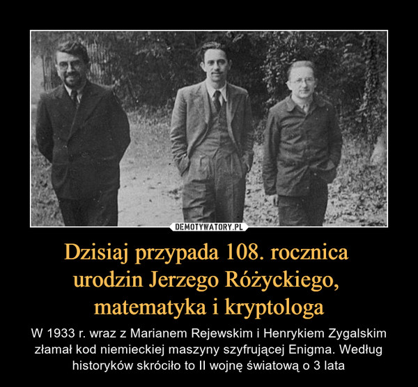 Dzisiaj przypada 108. rocznica urodzin Jerzego Różyckiego, matematyka i kryptologa – W 1933 r. wraz z Marianem Rejewskim i Henrykiem Zygalskim złamał kod niemieckiej maszyny szyfrującej Enigma. Według historyków skróciło to II wojnę światową o 3 lata 