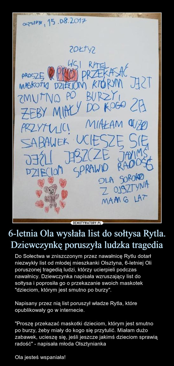 6-letnia Ola wysłała list do sołtysa Rytla. Dziewczynkę poruszyła ludzka tragedia – Do Sołectwa w zniszczonym przez nawałnicę Rytlu dotarł niezwykły list od młodej mieszkanki Olsztyna, 6-letniej Oli poruszonej tragedią ludzi, którzy ucierpieli podczas nawałnicy. Dziewczynka napisała wzruszający list do sołtysa i poprosiła go o przekazanie swoich maskotek "dzieciom, którym jest smutno po burzy".Napisany przez nią list poruszył władze Rytla, które opublikowały go w internecie."Proszę przekazać maskotki dzieciom, którym jest smutno po burzy, żeby miały do kogo się przytulić. Miałam dużo zabawek, ucieszę się, jeśli jeszcze jakimś dzieciom sprawią radość" - napisała młoda OlsztyniankaOla jesteś wspaniała! 