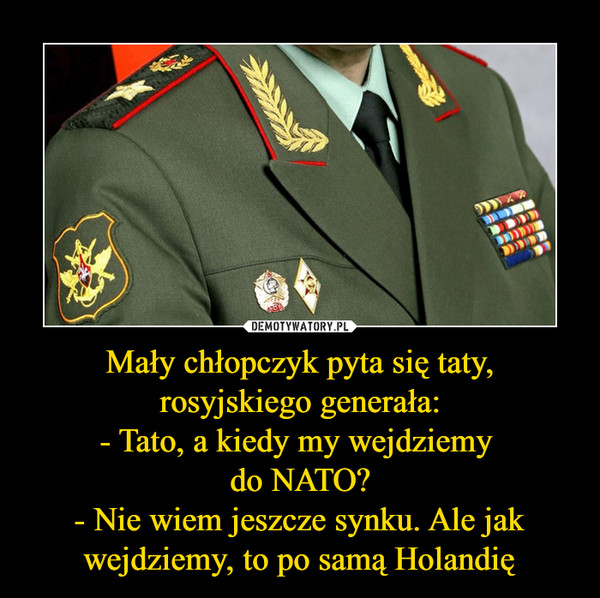 Mały chłopczyk pyta się taty, rosyjskiego generała:- Tato, a kiedy my wejdziemy do NATO?- Nie wiem jeszcze synku. Ale jak wejdziemy, to po samą Holandię –  