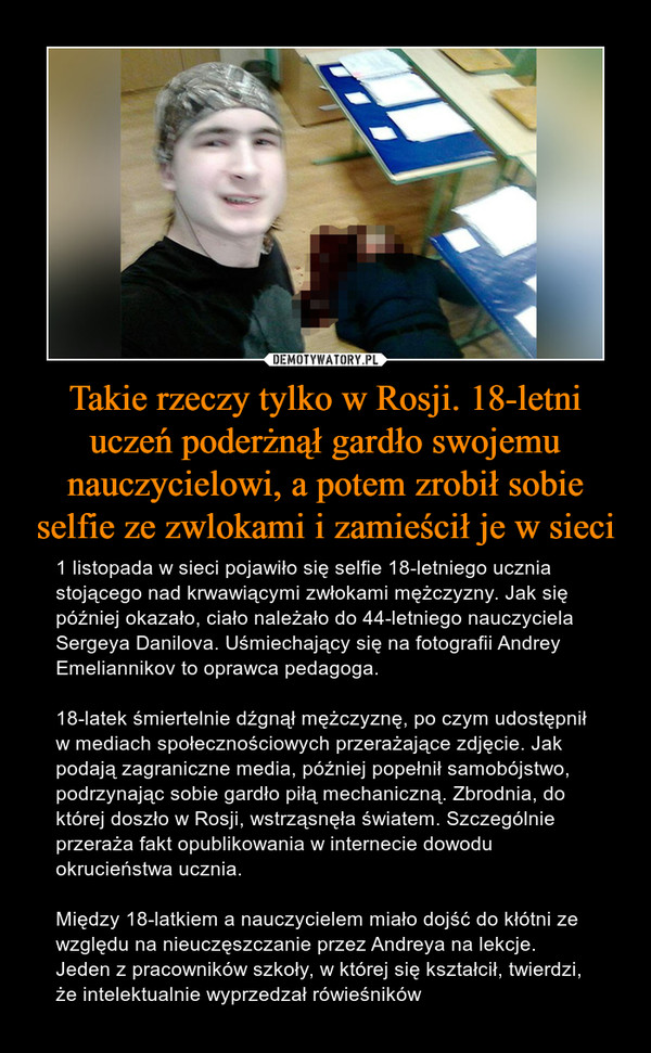 Takie rzeczy tylko w Rosji. 18-letni uczeń poderżnął gardło swojemu nauczycielowi, a potem zrobił sobie selfie ze zwlokami i zamieścił je w sieci – 1 listopada w sieci pojawiło się selfie 18-letniego ucznia stojącego nad krwawiącymi zwłokami mężczyzny. Jak się później okazało, ciało należało do 44-letniego nauczyciela Sergeya Danilova. Uśmiechający się na fotografii Andrey Emeliannikov to oprawca pedagoga. 18-latek śmiertelnie dźgnął mężczyznę, po czym udostępnił w mediach społecznościowych przerażające zdjęcie. Jak podają zagraniczne media, później popełnił samobójstwo, podrzynając sobie gardło piłą mechaniczną. Zbrodnia, do której doszło w Rosji, wstrząsnęła światem. Szczególnie przeraża fakt opublikowania w internecie dowodu okrucieństwa ucznia. Między 18-latkiem a nauczycielem miało dojść do kłótni ze względu na nieuczęszczanie przez Andreya na lekcje. Jeden z pracowników szkoły, w której się kształcił, twierdzi, że intelektualnie wyprzedzał rówieśników 