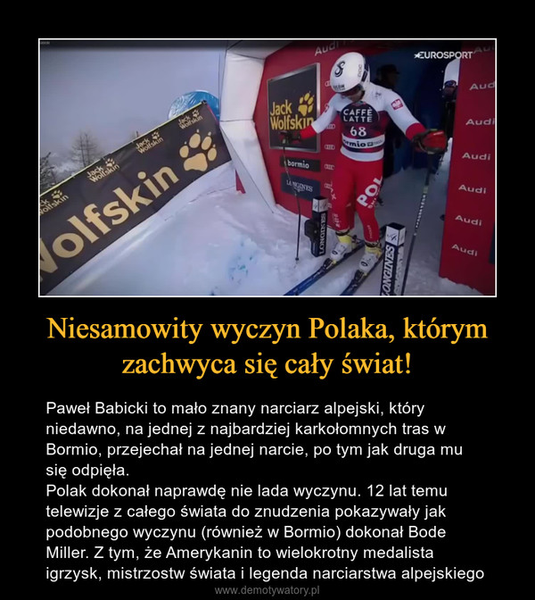 Niesamowity wyczyn Polaka, którym zachwyca się cały świat! – Paweł Babicki to mało znany narciarz alpejski, który niedawno, na jednej z najbardziej karkołomnych tras w Bormio, przejechał na jednej narcie, po tym jak druga mu się odpięła.Polak dokonał naprawdę nie lada wyczynu. 12 lat temu telewizje z całego świata do znudzenia pokazywały jak podobnego wyczynu (również w Bormio) dokonał Bode Miller. Z tym, że Amerykanin to wielokrotny medalista igrzysk, mistrzostw świata i legenda narciarstwa alpejskiego 