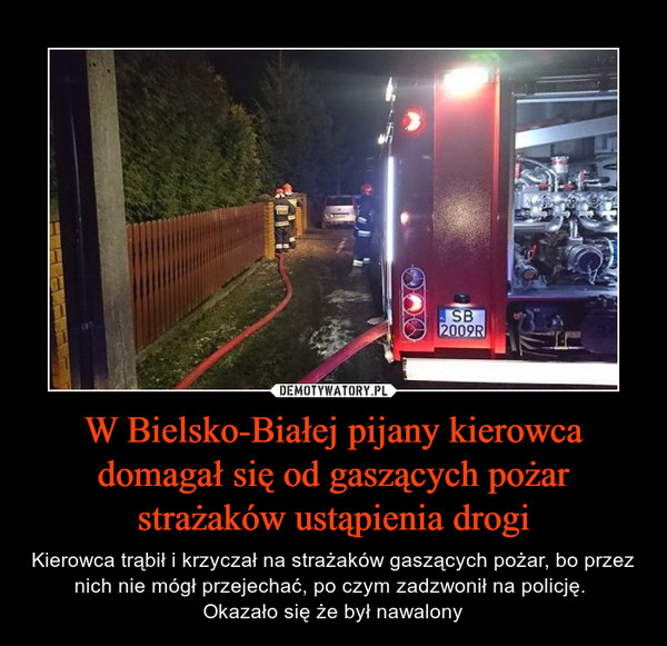 W Bielsko-Białej pijany kierowca domagał się od gaszących pożar strażaków ustąpienia drogi – Kierowca trąbił i krzyczał na strażaków gaszących pożar, bo przez nich nie mógł przejechać, po czym zadzwonił na policję. Okazało się że był nawalony 