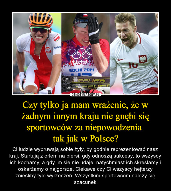 Czy tylko ja mam wrażenie, że w żadnym innym kraju nie gnębi się sportowców za niepowodzenia tak jak w Polsce? – Ci ludzie wypruwają sobie żyły, by godnie reprezentować nasz kraj. Startują z orłem na piersi, gdy odnoszą sukcesy, to wszyscy ich kochamy, a gdy im się nie udaje, natychmiast ich skreślamy i oskarżamy o najgorsze. Ciekawe czy Ci wszyscy hejterzy znieśliby tyle wyrzeczeń. Wszystkim sportowcom należy się szacunek 