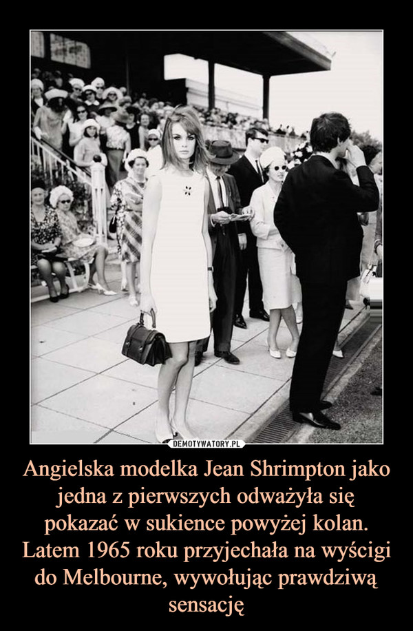 Angielska modelka Jean Shrimpton jako jedna z pierwszych odważyła się pokazać w sukience powyżej kolan. Latem 1965 roku przyjechała na wyścigi do Melbourne, wywołując prawdziwą sensację