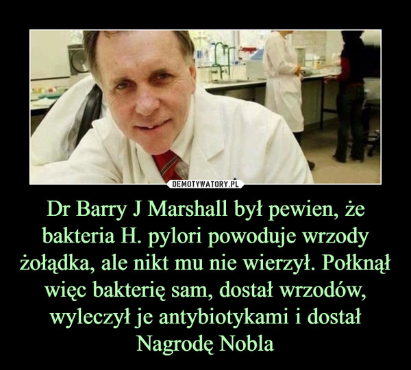 Dr Barry J Marshall był pewien, że bakteria H. pylori powoduje wrzody żołądka, ale nikt mu nie wierzył. Połknął więc bakterię sam, dostał wrzodów, wyleczył je antybiotykami i dostał Nagrodę Nobla