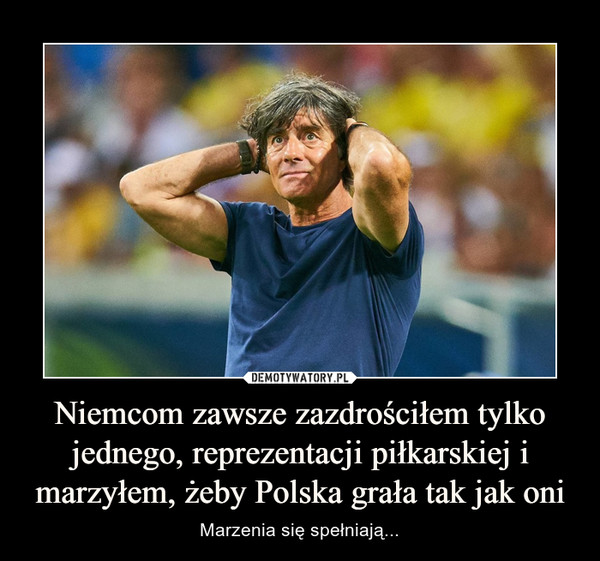 Niemcom zawsze zazdrościłem tylko jednego, reprezentacji piłkarskiej i marzyłem, żeby Polska grała tak jak oni – Marzenia się spełniają... 