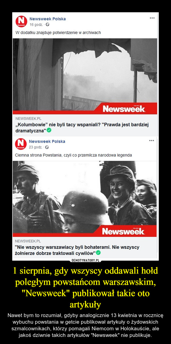 1 sierpnia, gdy wszyscy oddawali hołd poległym powstańcom warszawskim, "Newsweek" publikował takie oto artykuły – Nawet bym to rozumiał, gdyby analogicznie 13 kwietnia w rocznicę wybuchu powstania w getcie publikował artykuły o żydowskich szmalcownikach, którzy pomagali Niemcom w Holokauście, ale jakoś dziwnie takich artykułów "Newsweek" nie publikuje. 