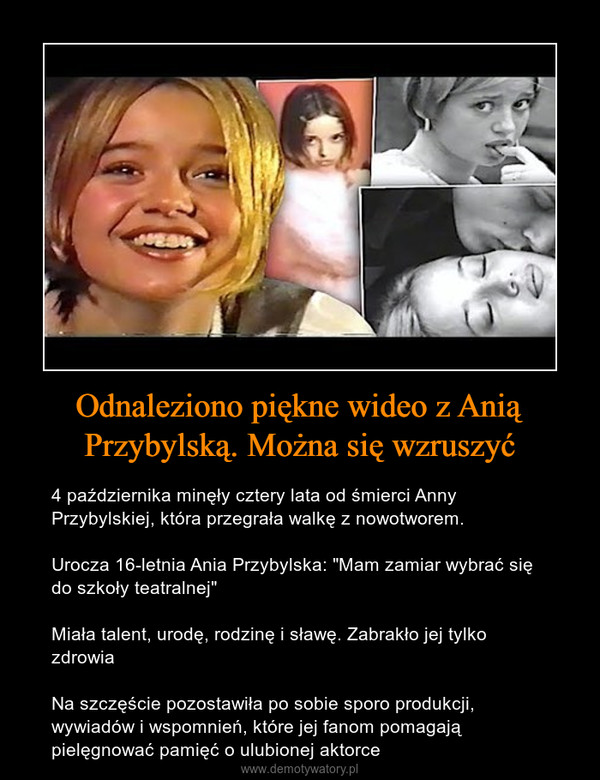 Odnaleziono piękne wideo z Anią Przybylską. Można się wzruszyć – 4 października minęły cztery lata od śmierci Anny Przybylskiej, która przegrała walkę z nowotworem. Urocza 16-letnia Ania Przybylska: "Mam zamiar wybrać się do szkoły teatralnej" Miała talent, urodę, rodzinę i sławę. Zabrakło jej tylko zdrowiaNa szczęście pozostawiła po sobie sporo produkcji, wywiadów i wspomnień, które jej fanom pomagają pielęgnować pamięć o ulubionej aktorce 