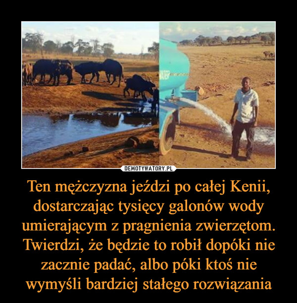 Ten mężczyzna jeździ po całej Kenii, dostarczając tysięcy galonów wody umierającym z pragnienia zwierzętom. Twierdzi, że będzie to robił dopóki nie zacznie padać, albo póki ktoś nie wymyśli bardziej stałego rozwiązania –  