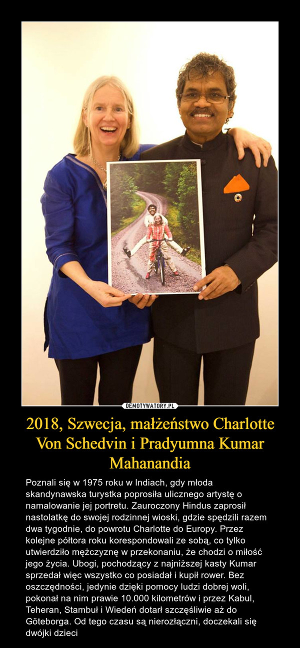 2018, Szwecja, małżeństwo Charlotte Von Schedvin i Pradyumna Kumar Mahanandia – Poznali się w 1975 roku w Indiach, gdy młoda skandynawska turystka poprosiła ulicznego artystę o namalowanie jej portretu. Zauroczony Hindus zaprosił nastolatkę do swojej rodzinnej wioski, gdzie spędzili razem dwa tygodnie, do powrotu Charlotte do Europy. Przez kolejne półtora roku korespondowali ze sobą, co tylko utwierdziło mężczyznę w przekonaniu, że chodzi o miłość jego życia. Ubogi, pochodzący z najniższej kasty Kumar sprzedał więc wszystko co posiadał i kupił rower. Bez oszczędności, jedynie dzięki pomocy ludzi dobrej woli, pokonał na nim prawie 10.000 kilometrów i przez Kabul, Teheran, Stambuł i Wiedeń dotarł szczęśliwie aż do Göteborga. Od tego czasu są nierozłączni, doczekali się dwójki dzieci 