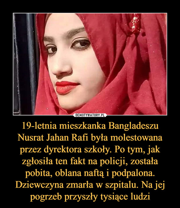 19-letnia mieszkanka Bangladeszu Nusrat Jahan Rafi była molestowana przez dyrektora szkoły. Po tym, jak zgłosiła ten fakt na policji, została pobita, oblana naftą i podpalona. Dziewczyna zmarła w szpitalu. Na jej pogrzeb przyszły tysiące ludzi