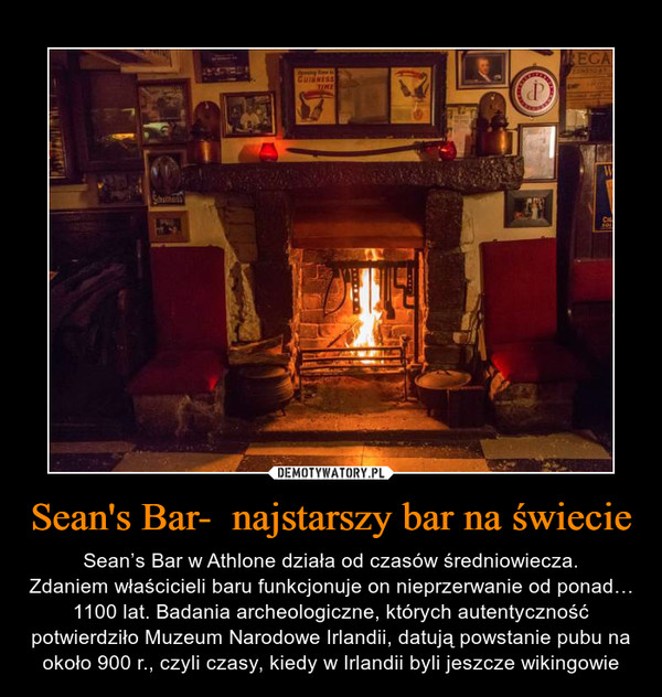 Sean's Bar-  najstarszy bar na świecie – Sean’s Bar w Athlone działa od czasów średniowiecza.Zdaniem właścicieli baru funkcjonuje on nieprzerwanie od ponad… 1100 lat. Badania archeologiczne, których autentyczność potwierdziło Muzeum Narodowe Irlandii, datują powstanie pubu na około 900 r., czyli czasy, kiedy w Irlandii byli jeszcze wikingowie 