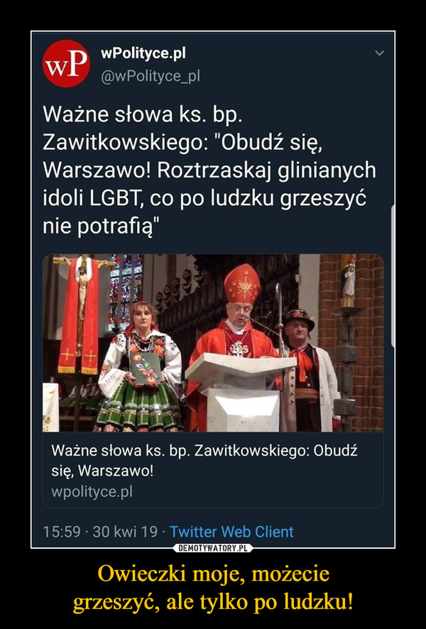 Owieczki moje, możeciegrzeszyć, ale tylko po ludzku! –  wPolityce.pl@wPolityce_plWażne słowa ks. bpZawitkowskiego: "Obudź się,Warszawo! Roztrzaskaj glinianychidoli LGBT, co po ludzku grzeszyćnie potrafią"Ważne słowa ks. bp. Zawitkowskiego: Obudzźsię, Warszawo!wpolityce.pl15:59 30 kwi 19 Twitter Web Client