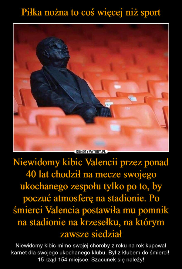 Piłka nożna to coś więcej niż sport Niewidomy kibic Valencii przez ponad 40 lat chodził na mecze swojego ukochanego zespołu tylko po to, by poczuć atmosferę na stadionie. Po śmierci Valencia postawiła mu pomnik na stadionie na krzesełku, na którym zawsze siedział