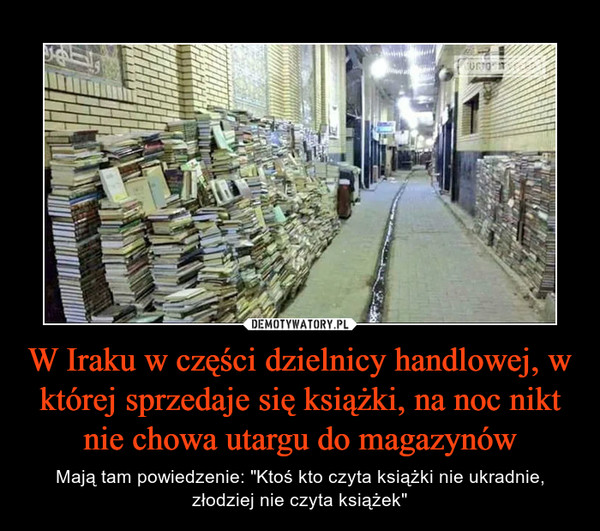 W Iraku w części dzielnicy handlowej, w której sprzedaje się książki, na noc nikt nie chowa utargu do magazynów – Mają tam powiedzenie: "Ktoś kto czyta książki nie ukradnie, złodziej nie czyta książek" 