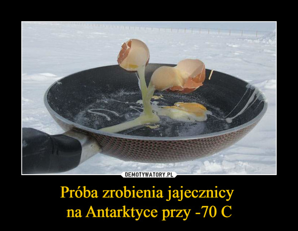 Próba zrobienia jajecznicy 
na Antarktyce przy -70 C
