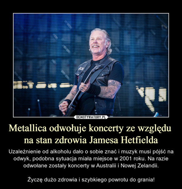 Metallica odwołuje koncerty ze względu na stan zdrowia Jamesa Hetfielda – Uzależnienie od alkoholu dało o sobie znać i muzyk musi pójść na odwyk, podobna sytuacja miała miejsce w 2001 roku. Na razie odwołane zostały koncerty w Australii i Nowej Zelandii.Życzę dużo zdrowia i szybkiego powrotu do grania! 