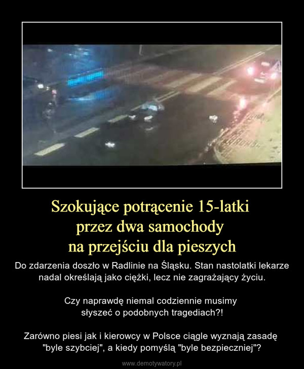 Szokujące potrącenie 15-latki przez dwa samochody na przejściu dla pieszych – Do zdarzenia doszło w Radlinie na Śląsku. Stan nastolatki lekarze nadal określają jako ciężki, lecz nie zagrażający życiu.Czy naprawdę niemal codziennie musimy słyszeć o podobnych tragediach?!Zarówno piesi jak i kierowcy w Polsce ciągle wyznają zasadę "byle szybciej", a kiedy pomyślą "byle bezpieczniej"? 