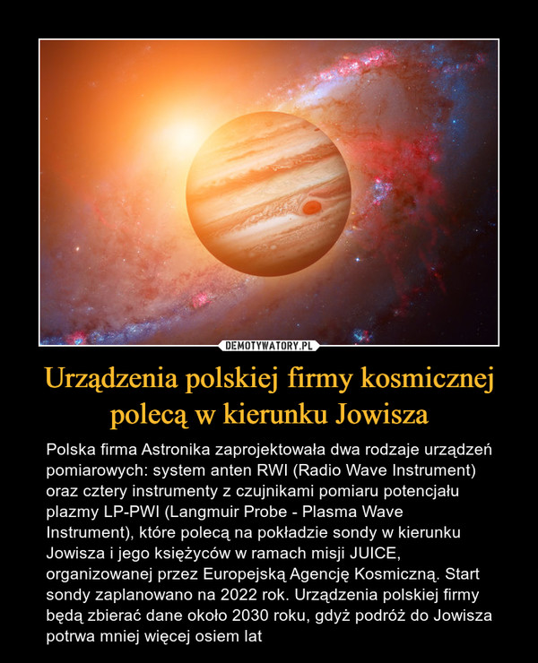 Urządzenia polskiej firmy kosmicznej polecą w kierunku Jowisza – Polska firma Astronika zaprojektowała dwa rodzaje urządzeń pomiarowych: system anten RWI (Radio Wave Instrument) oraz cztery instrumenty z czujnikami pomiaru potencjału plazmy LP-PWI (Langmuir Probe - Plasma Wave Instrument), które polecą na pokładzie sondy w kierunku Jowisza i jego księżyców w ramach misji JUICE, organizowanej przez Europejską Agencję Kosmiczną. Start sondy zaplanowano na 2022 rok. Urządzenia polskiej firmy będą zbierać dane około 2030 roku, gdyż podróż do Jowisza potrwa mniej więcej osiem lat 
