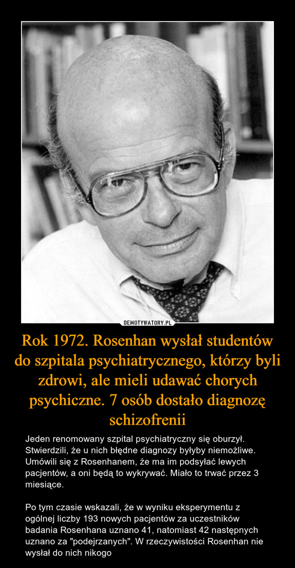 Rok 1972. Rosenhan wysłał studentów do szpitala psychiatrycznego, którzy byli zdrowi, ale mieli udawać chorych psychiczne. 7 osób dostało diagnozę schizofrenii – Jeden renomowany szpital psychiatryczny się oburzył. Stwierdzili, że u nich błędne diagnozy byłyby niemożliwe. Umówili się z Rosenhanem, że ma im podsyłać lewych pacjentów, a oni będą to wykrywać. Miało to trwać przez 3 miesiące.Po tym czasie wskazali, że w wyniku eksperymentu z ogólnej liczby 193 nowych pacjentów za uczestników badania Rosenhana uznano 41, natomiast 42 następnych uznano za "podejrzanych". W rzeczywistości Rosenhan nie wysłał do nich nikogo 