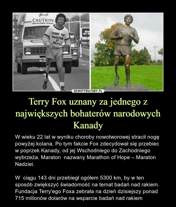 Terry Fox uznany za jednego z największych bohaterów narodowych Kanady – W wieku 22 lat w wyniku choroby nowotworowej stracił nogę powyżej kolana. Po tym fakcie Fox zdecydował się przebiec w poprzek Kanady, od jej Wschodniego do Zachodniego wybrzeża. Maraton  nazwany Marathon of Hope – Maraton Nadziei.W  ciągu 143 dni przebiegł ogółem 5300 km, by w ten sposób zwiększyć świadomość na temat badań nad rakiem. Fundacja Terry'ego Foxa zebrała na dzień dzisiejszy ponad 715 milionów dolarów na wsparcie badań nad rakiem 