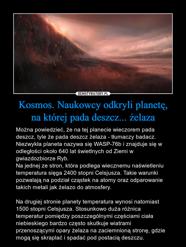 Kosmos. Naukowcy odkryli planetę,na której pada deszcz... żelaza – Można powiedzieć, że na tej planecie wieczorem pada deszcz, tyle że pada deszcz żelaza - tłumaczy badacz. Niezwykła planeta nazywa się WASP-76b i znajduje się w odległości około 640 lat świetlnych od Ziemi w gwiazdozbiorze Ryb.Na jednej ze stron, która podlega wiecznemu naświetleniu temperatura sięga 2400 stopni Celsjusza. Takie warunki pozwalają na podział cząstek na atomy oraz odparowanie takich metali jak żelazo do atmosfery.Na drugiej stronie planety temperatura wynosi natomiast 1500 stopni Celsjusza. Stosunkowo duża różnica temperatur pomiędzy poszczególnymi częściami ciała niebieskiego bardzo często skutkuje wiatrami przenoszącymi opary żelaza na zaciemnioną stronę, gdzie mogą się skraplać i spadać pod postacią deszczu. 