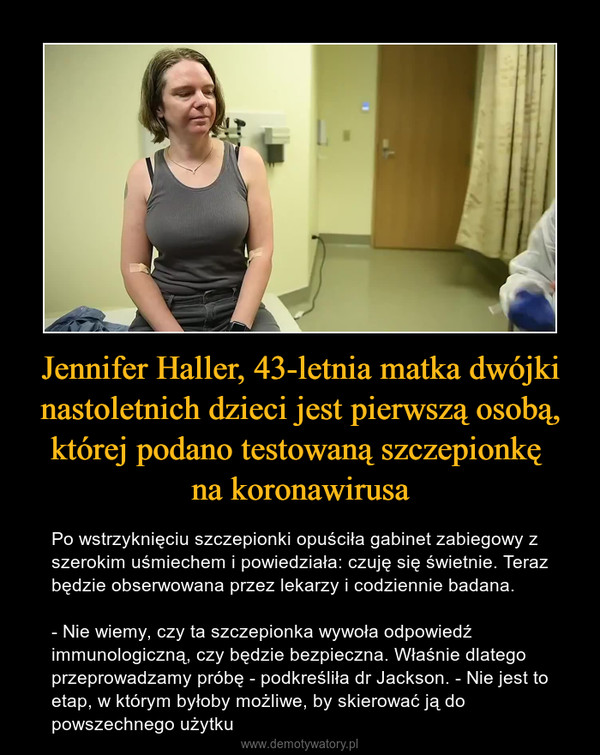 Jennifer Haller, 43-letnia matka dwójki nastoletnich dzieci jest pierwszą osobą, której podano testowaną szczepionkę na koronawirusa – Po wstrzyknięciu szczepionki opuściła gabinet zabiegowy z szerokim uśmiechem i powiedziała: czuję się świetnie. Teraz będzie obserwowana przez lekarzy i codziennie badana.- Nie wiemy, czy ta szczepionka wywoła odpowiedź immunologiczną, czy będzie bezpieczna. Właśnie dlatego przeprowadzamy próbę - podkreśliła dr Jackson. - Nie jest to etap, w którym byłoby możliwe, by skierować ją do powszechnego użytku 