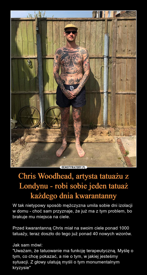 Chris Woodhead, artysta tatuażu z Londynu - robi sobie jeden tatuaż każdego dnia kwarantanny – W tak nietypowy sposób mężczyzna umila sobie dni izolacji w domu - choć sam przyznaje, że już ma z tym problem, bo brakuje mu miejsca na ciele.Przed kwarantanną Chris miał na swoim ciele ponad 1000 tatuaży, teraz doszło do tego już ponad 40 nowych wzorów. Jak sam mówi:"Uważam, że tatuowanie ma funkcję terapeutyczną. Myślę o tym, co chcę pokazać, a nie o tym, w jakiej jesteśmy sytuacji. Z głowy ulatują myśli o tym monumentalnym kryzysie" 