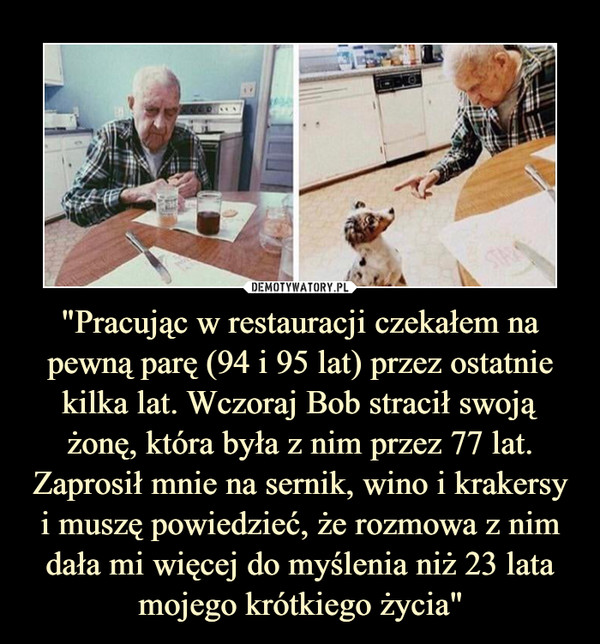 "Pracując w restauracji czekałem na pewną parę (94 i 95 lat) przez ostatnie kilka lat. Wczoraj Bob stracił swoją żonę, która była z nim przez 77 lat. Zaprosił mnie na sernik, wino i krakersy i muszę powiedzieć, że rozmowa z nim dała mi więcej do myślenia niż 23 lata mojego krótkiego życia"