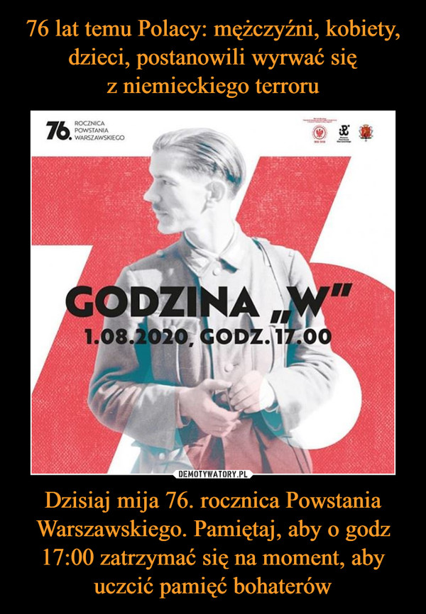 76 lat temu Polacy: mężczyźni, kobiety, dzieci, postanowili wyrwać się
z niemieckiego terroru Dzisiaj mija 76. rocznica Powstania Warszawskiego. Pamiętaj, aby o godz 17:00 zatrzymać się na moment, aby uczcić pamięć bohaterów