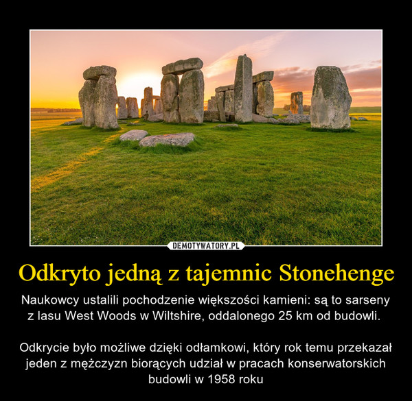 Odkryto jedną z tajemnic Stonehenge – Naukowcy ustalili pochodzenie większości kamieni: są to sarseny z lasu West Woods w Wiltshire, oddalonego 25 km od budowli. Odkrycie było możliwe dzięki odłamkowi, który rok temu przekazał jeden z mężczyzn biorących udział w pracach konserwatorskich budowli w 1958 roku 