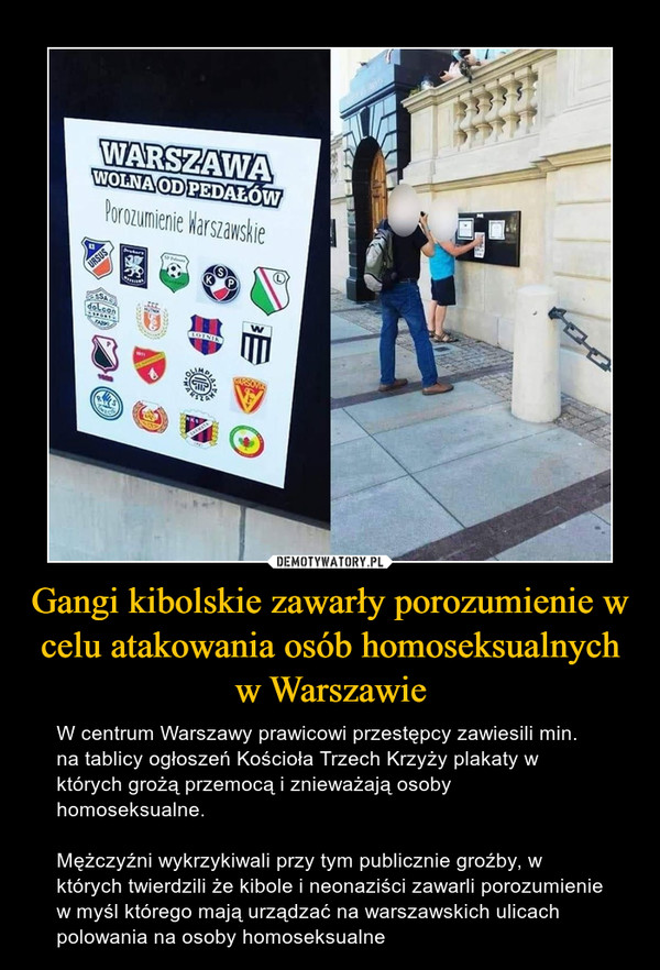 Gangi kibolskie zawarły porozumienie w celu atakowania osób homoseksualnych w Warszawie – W centrum Warszawy prawicowi przestępcy zawiesili min. na tablicy ogłoszeń Kościoła Trzech Krzyży plakaty w których grożą przemocą i znieważają osoby homoseksualne.Mężczyźni wykrzykiwali przy tym publicznie groźby, w których twierdzili że kibole i neonaziści zawarli porozumienie w myśl którego mają urządzać na warszawskich ulicach polowania na osoby homoseksualne 