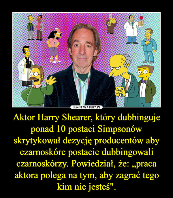 Aktor Harry Shearer, który dubbinguje ponad 10 postaci Simpsonów skrytykował dezycję producentów aby czarnoskóre postacie dubbingowali czarnoskórzy. Powiedział, że: „praca aktora polega na tym, aby zagrać tego kim nie jesteś". –  