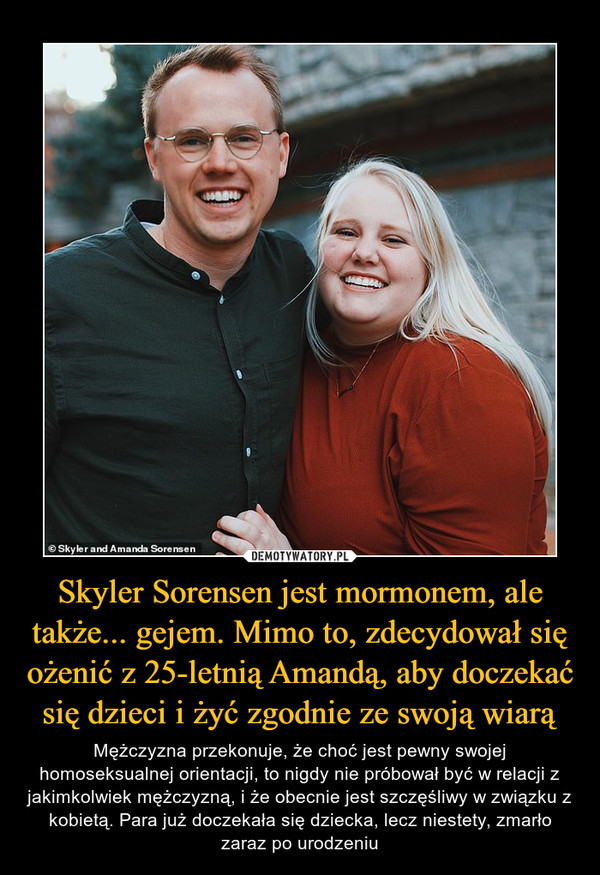Skyler Sorensen jest mormonem, ale także... gejem. Mimo to, zdecydował się ożenić z 25-letnią Amandą, aby doczekać się dzieci i żyć zgodnie ze swoją wiarą – Mężczyzna przekonuje, że choć jest pewny swojej homoseksualnej orientacji, to nigdy nie próbował być w relacji z jakimkolwiek mężczyzną, i że obecnie jest szczęśliwy w związku z kobietą. Para już doczekała się dziecka, lecz niestety, zmarło zaraz po urodzeniu 