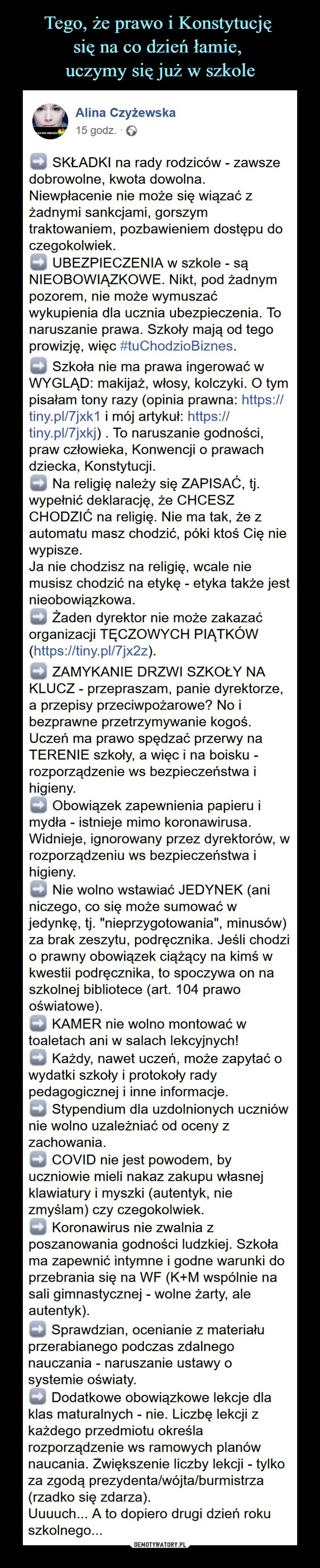  –  Alina Czyżewska15 godz. ·➡️ SKŁADKI na rady rodziców - zawsze dobrowolne, kwota dowolna. Niewpłacenie nie może się wiązać z żadnymi sankcjami, gorszym traktowaniem, pozbawieniem dostępu do czegokolwiek.➡️ UBEZPIECZENIA w szkole - są NIEOBOWIĄZKOWE. Nikt, pod żadnym pozorem, nie może wymuszać wykupienia dla ucznia ubezpieczenia. To naruszanie prawa. Szkoły mają od tego prowizję, więc #tuChodzioBiznes.➡️ Zbiórki na ksero - NIELEGALNE. Nie ma żadnych zbiórek na ksero! To szkoła ma zapewnić materiały, jeżeli nauczyciel chce z nich korzystać.➡️ Szkoła nie ma prawa ingerować w WYGLĄD: makijaż, włosy, kolczyki. O tym pisałam tony razy (opinia prawna: https://tiny.pl/7jxk1 i mój artykuł: https://tiny.pl/7jxkj) . To naruszanie godności, praw człowieka, Konwencji o prawach dziecka, Konstytucji.➡️ Na religię należy się ZAPISAĆ, tj. wypełnić deklarację, że CHCESZ CHODZIĆ na religię. Nie ma tak, że z automatu masz chodzić, póki ktoś Cię nie wypisze.Ja nie chodzisz na religię, wcale nie musisz chodzić na etykę - etyka także jest nieobowiązkowa.➡️ Żaden dyrektor nie może zakazać organizacji TĘCZOWYCH PIĄTKÓW (https://tiny.pl/7jx2z).➡️ ZAMYKANIE DRZWI SZKOŁY NA KLUCZ - przepraszam, panie dyrektorze, a przepisy przeciwpożarowe? No i bezprawne przetrzymywanie kogoś. Uczeń ma prawo spędzać przerwy na TERENIE szkoły, a więc i na boisku - rozporządzenie ws bezpieczeństwa i higieny.➡️ Obowiązek zapewnienia papieru i mydła - istnieje mimo koronawirusa. Widnieje, ignorowany przez dyrektorów, w rozporządzeniu ws bezpieczeństwa i higieny.➡️ Nie wolno wstawiać JEDYNEK (ani niczego, co się może sumować w jedynkę, tj. "nieprzygotowania", minusów) za brak zeszytu, podręcznika. Jeśli chodzi o prawny obowiązek ciążący na kimś w kwestii podręcznika, to spoczywa on na szkolnej bibliotece (art. 104 prawo oświatowe).➡️ KAMER nie wolno montować w toaletach ani w salach lekcyjnych!➡️ Każdy, nawet uczeń, może zapytać o wydatki szkoły i protokoły rady pedagogicznej i inne informacje.➡️ Stypendium dla uzdolnionych uczniów nie wolno uzależniać od oceny z zachowania.➡️ COVID nie jest powodem, by uczniowie mieli nakaz zakupu własnej klawiatury i myszki (autentyk, nie zmyślam) czy czegokolwiek.➡️ Koronawirus nie zwalnia z poszanowania godności ludzkiej. Szkoła ma zapewnić intymne i godne warunki do przebrania się na WF (K+M wspólnie na sali gimnastycznej - wolne żarty, ale autentyk).➡️ Sprawdzian, ocenianie z materiału przerabianego podczas zdalnego nauczania - naruszanie ustawy o systemie oświaty.➡️ Dodatkowe obowiązkowe lekcje dla klas maturalnych - nie. Liczbę lekcji z każdego przedmiotu określa rozporządzenie ws ramowych planów naucania. Zwiększenie liczby lekcji - tylko za zgodą prezydenta/wójta/burmistrza (rzadko się zdarza).Uuuuch... A to dopiero drugi dzień roku szkolnego...