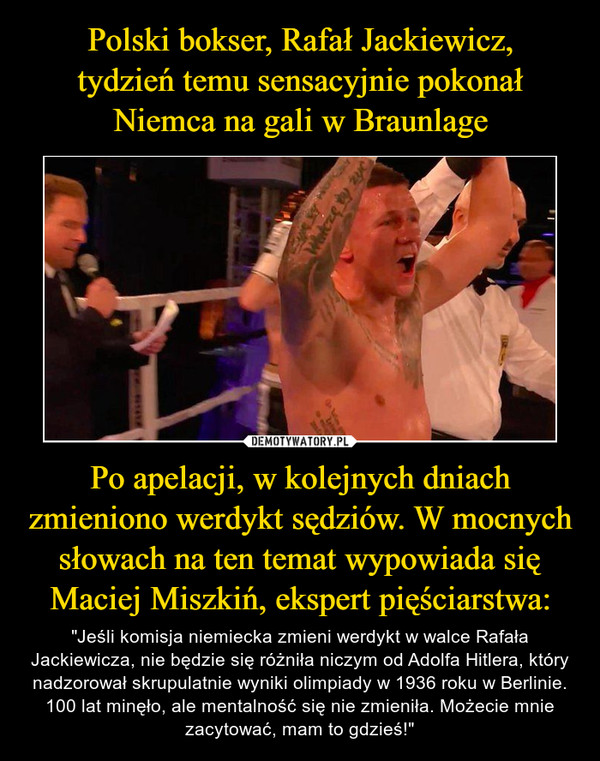 Polski bokser, Rafał Jackiewicz,
tydzień temu sensacyjnie pokonał
Niemca na gali w Braunlage Po apelacji, w kolejnych dniach zmieniono werdykt sędziów. W mocnych słowach na ten temat wypowiada się Maciej Miszkiń, ekspert pięściarstwa: