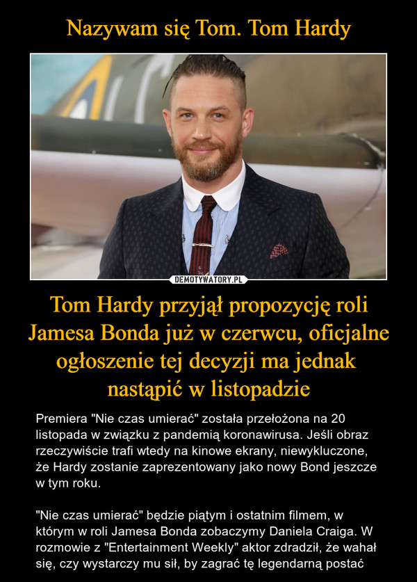 Tom Hardy przyjął propozycję roli Jamesa Bonda już w czerwcu, oficjalne ogłoszenie tej decyzji ma jednak nastąpić w listopadzie – Premiera "Nie czas umierać" została przełożona na 20 listopada w związku z pandemią koronawirusa. Jeśli obraz rzeczywiście trafi wtedy na kinowe ekrany, niewykluczone, że Hardy zostanie zaprezentowany jako nowy Bond jeszcze w tym roku."Nie czas umierać" będzie piątym i ostatnim filmem, w którym w roli Jamesa Bonda zobaczymy Daniela Craiga. W rozmowie z "Entertainment Weekly" aktor zdradził, że wahał się, czy wystarczy mu sił, by zagrać tę legendarną postać 