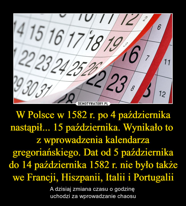 W Polsce w 1582 r. po 4 października nastąpił... 15 października. Wynikało to 
z wprowadzenia kalendarza gregoriańskiego. Dat od 5 października do 14 października 1582 r. nie było także we Francji, Hiszpanii, Italii i Portugalii